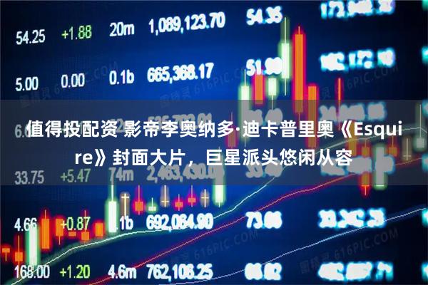 值得投配资 影帝李奥纳多·迪卡普里奥《Esquire》封面大片，巨星派头悠闲从容