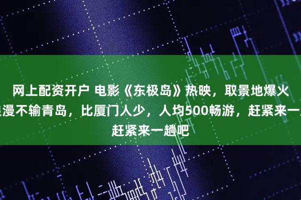 网上配资开户 电影《东极岛》热映，取景地爆火！浪漫不输青岛，比厦门人少，人均500畅游，赶紧来一趟吧