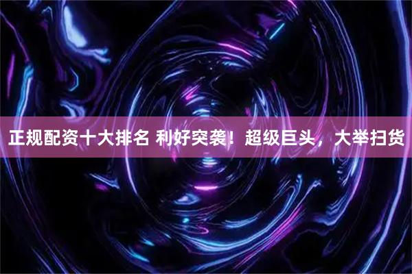 正规配资十大排名 利好突袭！超级巨头，大举扫货
