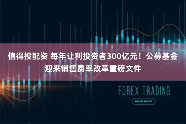 值得投配资 每年让利投资者300亿元！公募基金迎来销售费率改革重磅文件