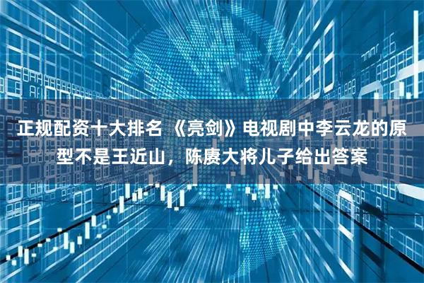 正规配资十大排名 《亮剑》电视剧中李云龙的原型不是王近山，陈赓大将儿子给出答案