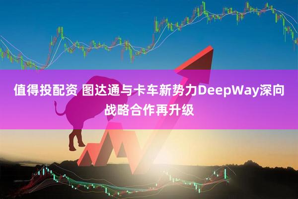 值得投配资 图达通与卡车新势力DeepWay深向战略合作再升级