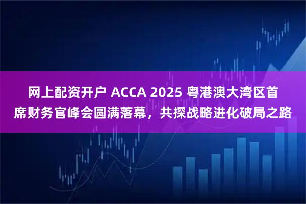 网上配资开户 ACCA 2025 粤港澳大湾区首席财务官峰会圆满落幕，共探战略进化破局之路