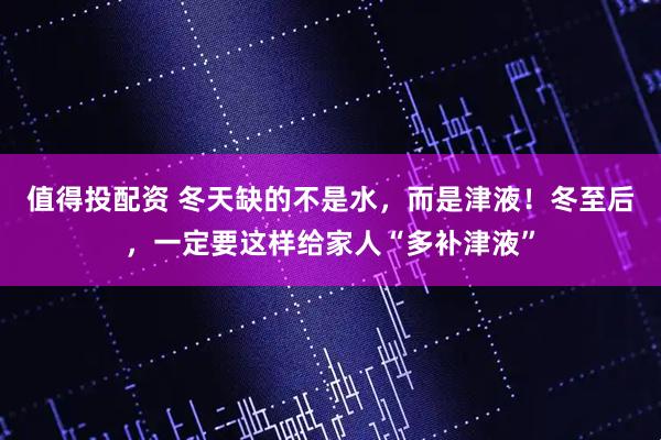 值得投配资 冬天缺的不是水，而是津液！冬至后，一定要这样给家人“多补津液”
