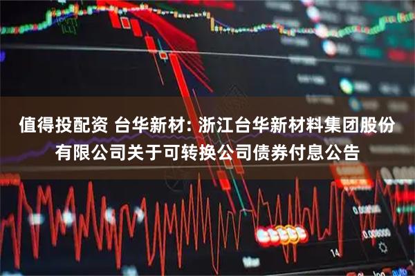 值得投配资 台华新材: 浙江台华新材料集团股份有限公司关于可转换公司债券付息公告