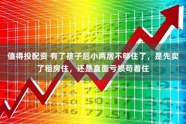 值得投配资 有了孩子后小两居不够住了，是先卖了租房住，还是直面亏损苟着住