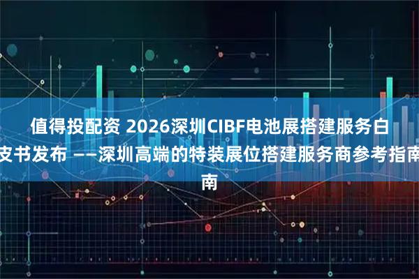 值得投配资 2026深圳CIBF电池展搭建服务白皮书发布 ——深圳高端的特装展位搭建服务商参考指南