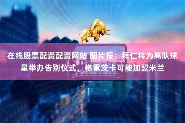 在线股票配资配资网站 图片报：拜仁将为离队球星举办告别仪式，格雷茨卡可能加盟米兰