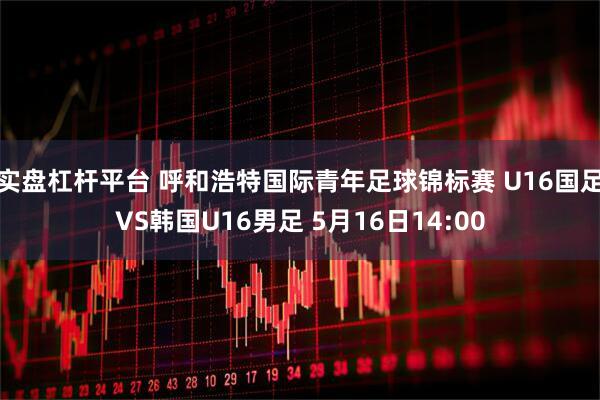 实盘杠杆平台 呼和浩特国际青年足球锦标赛 U16国足VS韩国U16男足 5月16日14:00