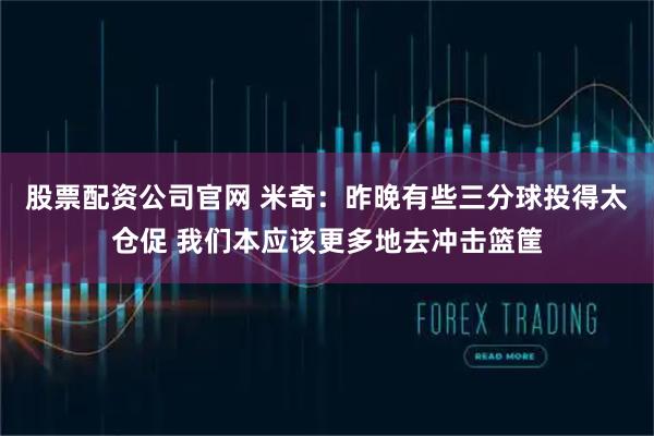 股票配资公司官网 米奇：昨晚有些三分球投得太仓促 我们本应该更多地去冲击篮筐