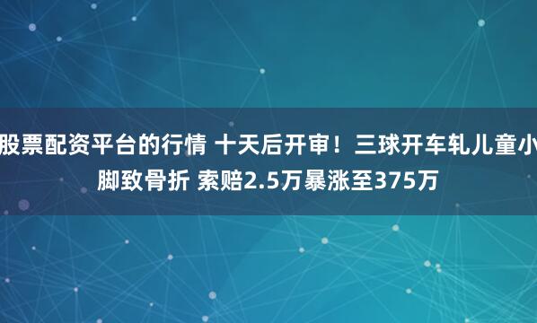 股票配资平台的行情 十天后开审！三球开车轧儿童小脚致骨折 索赔2.5万暴涨至375万