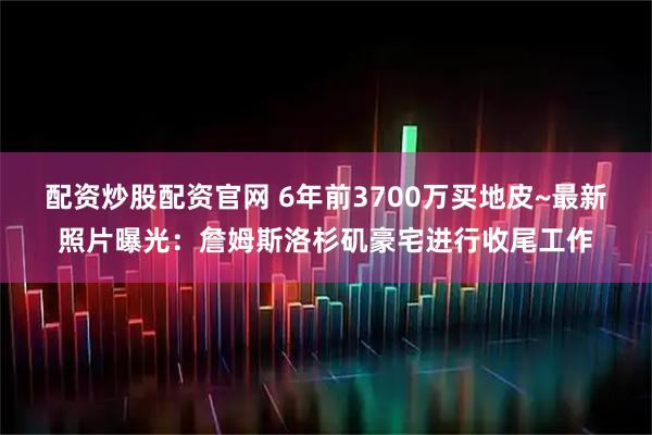 配资炒股配资官网 6年前3700万买地皮~最新照片曝光：詹姆斯洛杉矶豪宅进行收尾工作